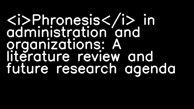 <i>Phronesis</i> in administration and organizations: A literature review and future research agenda