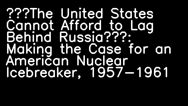 “The United States Cannot Afford to Lag Behind Russia”: Making the Case for an American Nuclear Icebreaker, 1957-1961