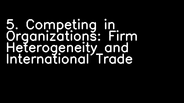 5. Competing in Organizations: Firm Heterogeneity and International Trade