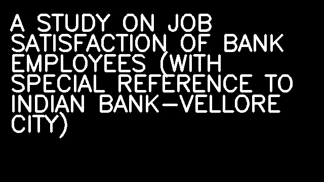 A STUDY ON JOB SATISFACTION OF BANK EMPLOYEES (WITH SPECIAL REFERENCE TO INDIAN BANK-VELLORE CITY)