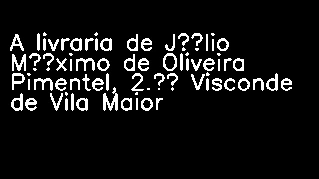 A livraria de Júlio Máximo de Oliveira Pimentel, 2.º Visconde de Vila Maior