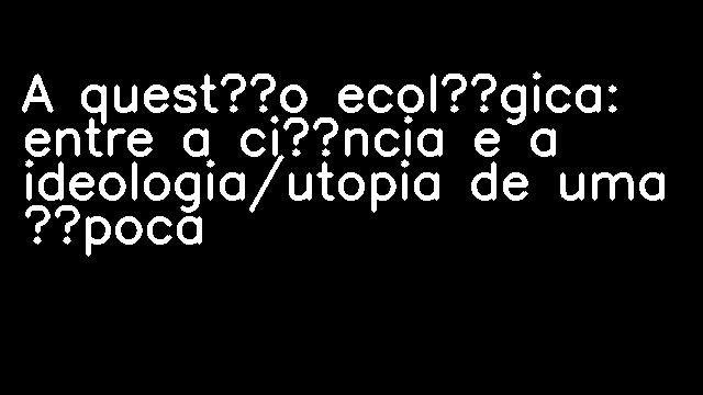 A questão ecológica: entre a ciência e a ideologia/utopia de uma época