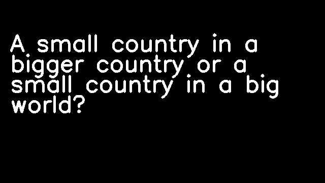 A small country in a bigger country or a small country in a big world?