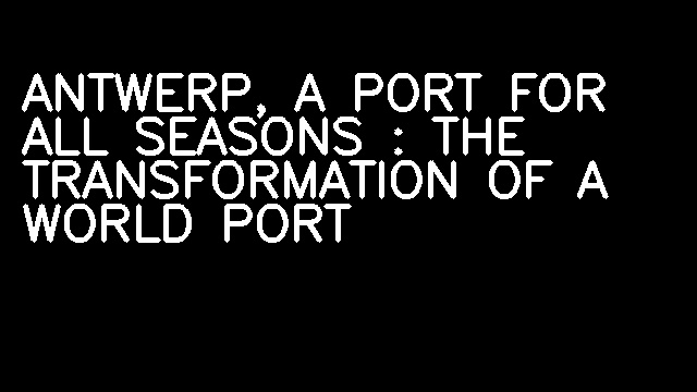 ANTWERP, A PORT FOR ALL SEASONS : THE TRANSFORMATION OF A WORLD PORT