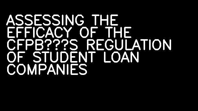 ASSESSING THE EFFICACY OF THE CFPB’S REGULATION OF STUDENT LOAN COMPANIES