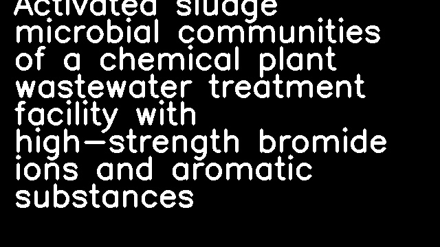 Activated sludge microbial communities of a chemical plant wastewater treatment facility with high-strength bromide ions and aromatic substances