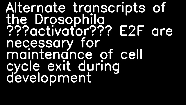 Alternate transcripts of the Drosophila “activator” E2F are necessary for maintenance of cell cycle exit during development