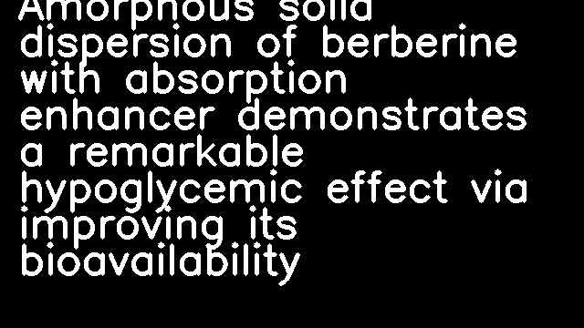 Amorphous solid dispersion of berberine with absorption enhancer demonstrates a remarkable hypoglycemic effect via improving its bioavailability