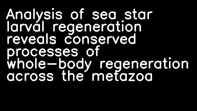 Analysis of sea star larval regeneration reveals conserved processes of whole-body regeneration across the metazoa