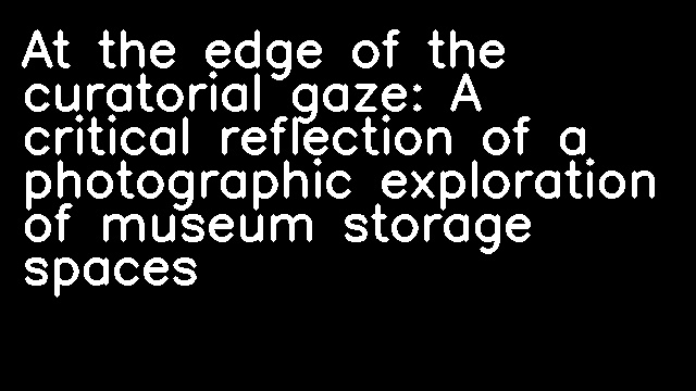 At the edge of the curatorial gaze: A critical reflection of a photographic exploration of museum storage spaces