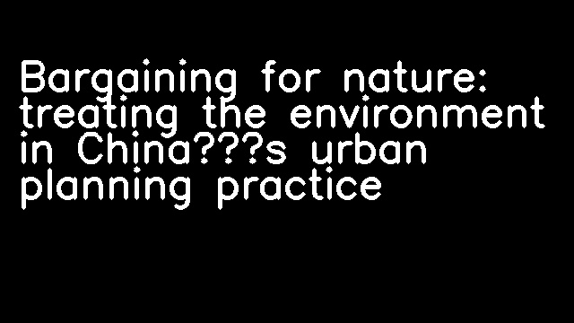 Bargaining for nature: treating the environment in China’s urban planning practice