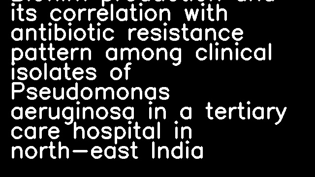 Biofilm production and its correlation with antibiotic resistance pattern among clinical isolates of Pseudomonas aeruginosa in a tertiary care hospital in north-east India