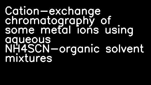 Cation-exchange chromatography of some metal ions using aqueous NH4SCN-organic solvent mixtures