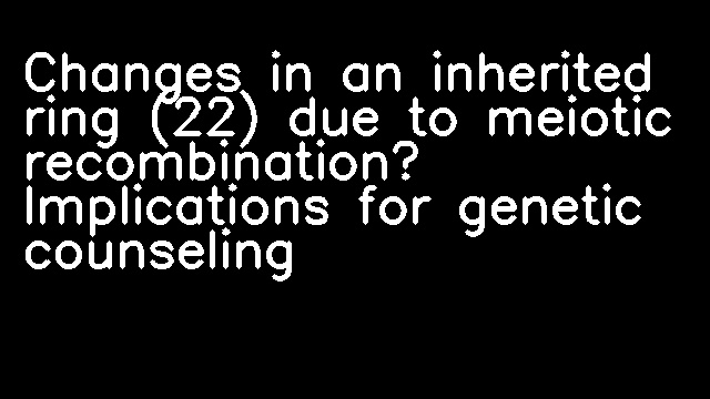 Changes in an inherited ring (22) due to meiotic recombination? Implications for genetic counseling