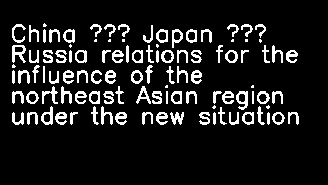 China – Japan – Russia relations for the influence of the northeast Asian region under the new situation