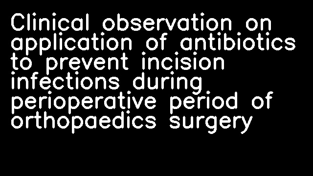 Clinical observation on application of antibiotics to prevent incision infections during perioperative period of orthopaedics surgery