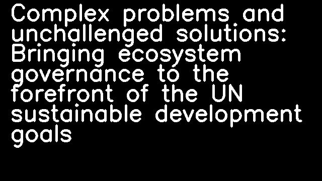 Complex problems and unchallenged solutions: Bringing ecosystem governance to the forefront of the UN sustainable development goals