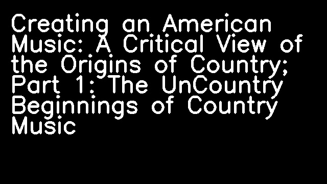 Creating an American Music: A Critical View of the Origins of Country; Part 1: The UnCountry Beginnings of Country Music