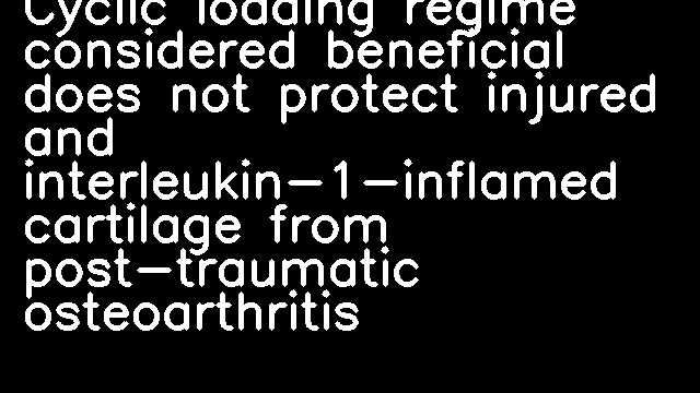 Cyclic loading regime considered beneficial does not protect injured and interleukin-1-inflamed cartilage from post-traumatic osteoarthritis