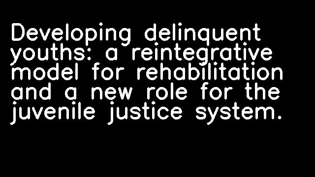 Developing delinquent youths: a reintegrative model for rehabilitation and a new role for the juvenile justice system.