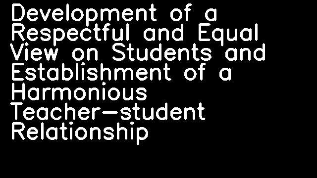 Development of a Respectful and Equal View on Students and Establishment of a Harmonious Teacher-student Relationship