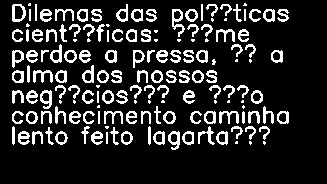 Dilemas das políticas científicas: “me perdoe a pressa, é a alma dos nossos negócios” e “o conhecimento caminha lento feito lagarta”