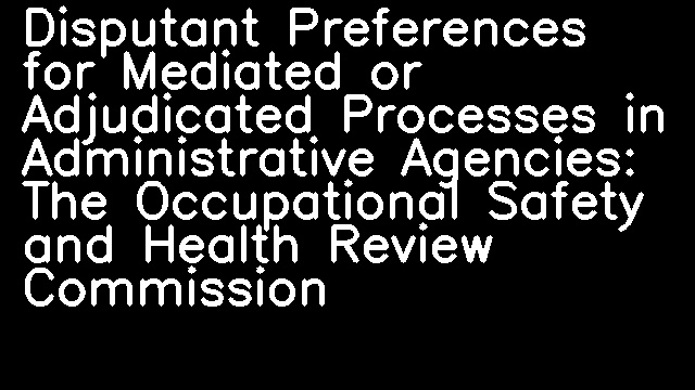 Disputant Preferences for Mediated or Adjudicated Processes in Administrative Agencies: The Occupational Safety and Health Review Commission