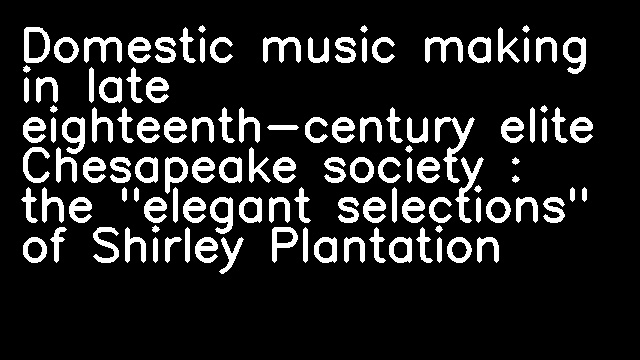 Domestic music making in late eighteenth-century elite Chesapeake society : the "elegant selections" of Shirley Plantation