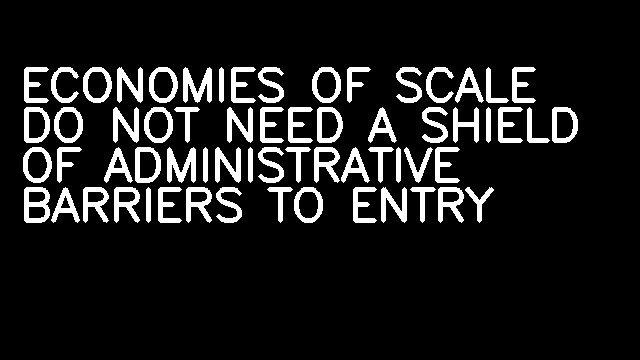 ECONOMIES OF SCALE DO NOT NEED A SHIELD OF ADMINISTRATIVE BARRIERS TO ENTRY