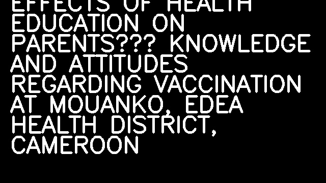 EFFECTS OF HEALTH EDUCATION ON PARENTS’ KNOWLEDGE AND ATTITUDES REGARDING VACCINATION AT MOUANKO, EDEA HEALTH DISTRICT, CAMEROON