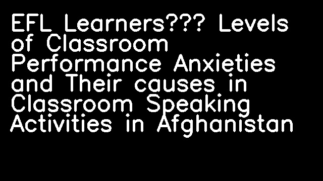 EFL Learners’ Levels of Classroom Performance Anxieties and Their causes in Classroom Speaking Activities in Afghanistan