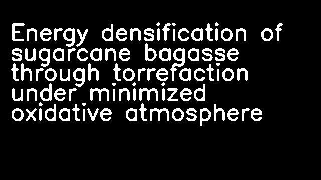 Energy densification of sugarcane bagasse through torrefaction under minimized oxidative atmosphere