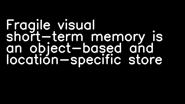 Fragile visual short-term memory is an object-based and location-specific store