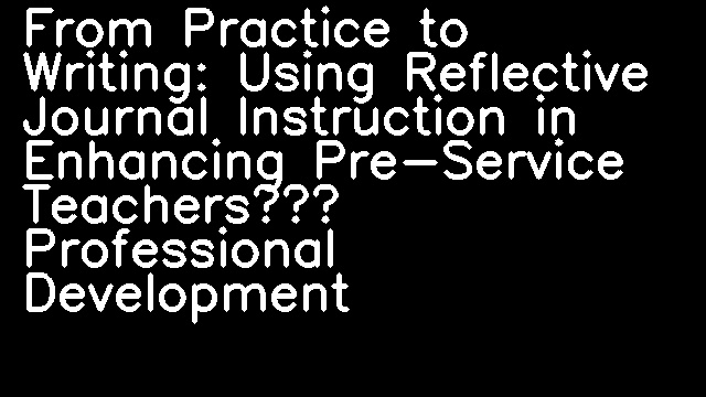 From Practice to Writing: Using Reflective Journal Instruction in Enhancing Pre-Service Teachers’ Professional Development