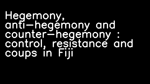 Hegemony, anti-hegemony and counter-hegemony : control, resistance and coups in Fiji