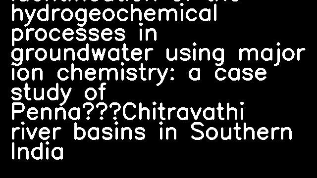 Identification of the hydrogeochemical processes in groundwater using major ion chemistry: a case study of Penna–Chitravathi river basins in Southern India