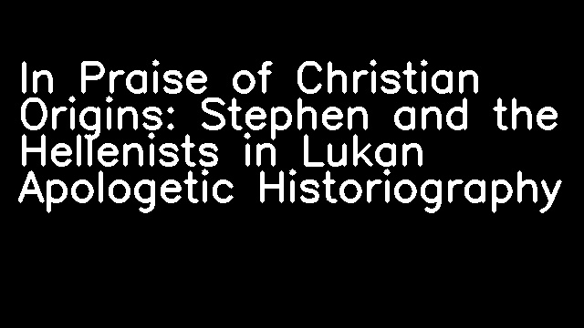 In Praise of Christian Origins: Stephen and the Hellenists in Lukan Apologetic Historiography