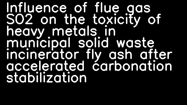 Influence of flue gas SO2 on the toxicity of heavy metals in municipal solid waste incinerator fly ash after accelerated carbonation stabilization