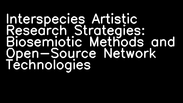 Interspecies Artistic Research Strategies: Biosemiotic Methods and Open-Source Network Technologies