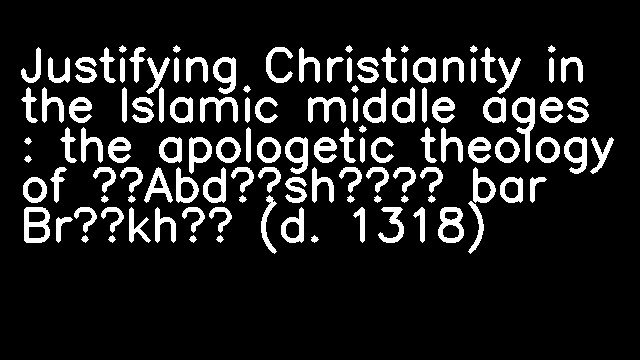 Justifying Christianity in the Islamic middle ages : the apologetic theology of ʻAbdīshōʻ bar Brīkhā (d. 1318)