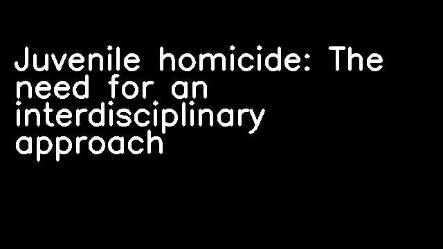 Juvenile homicide: The need for an interdisciplinary approach