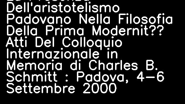 La Presenza Dell'aristotelismo Padovano Nella Filosofia Della Prima Modernità Atti Del Colloquio Internazionale in Memoria di Charles B. Schmitt : Padova, 4-6 Settembre 2000