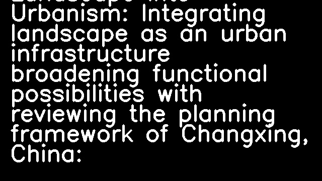 Landscape into Urbanism: Integrating landscape as an urban infrastructure broadening functional possibilities with reviewing the planning framework of Changxing, China: