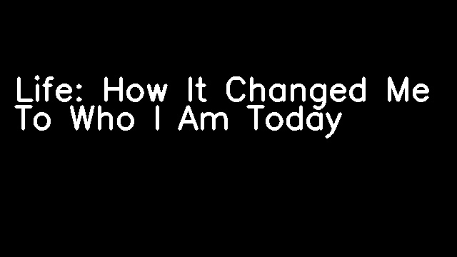 Life: How It Changed Me To Who I Am Today