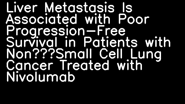 Liver Metastasis Is Associated with Poor Progression-Free Survival in Patients with Non–Small Cell Lung Cancer Treated with Nivolumab