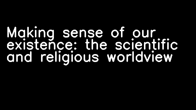 Making sense of our existence: the scientific and religious worldview