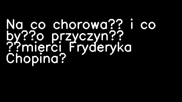 Na co chorował i co było przyczyną śmierci Fryderyka Chopina?