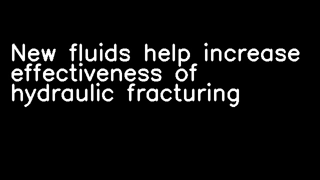 New fluids help increase effectiveness of hydraulic fracturing