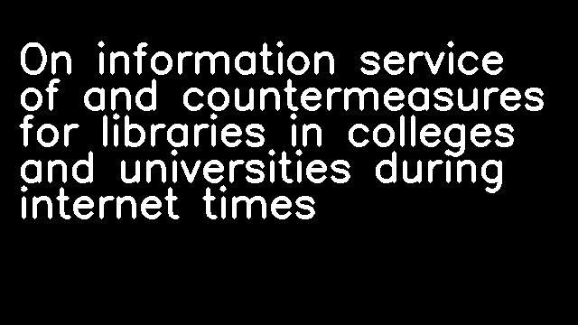 On information service of and countermeasures for libraries in colleges and universities during internet times