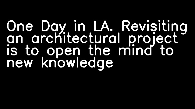 One Day in LA. Revisiting an architectural project is to open the mind to new knowledge